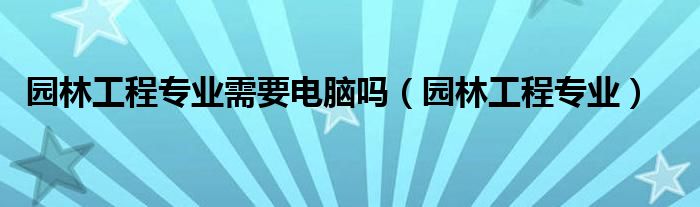 园林工程专业需要电脑吗（园林工程专业）