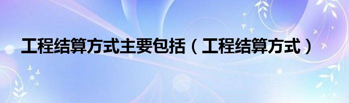 工程结算方式主要包括（工程结算方式）