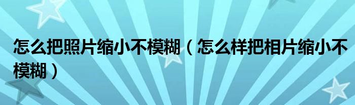 怎么把照片缩小不模糊（怎么样把相片缩小不模糊）