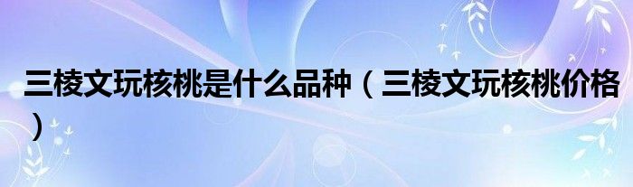 三棱文玩核桃是什么品种（三棱文玩核桃价格）