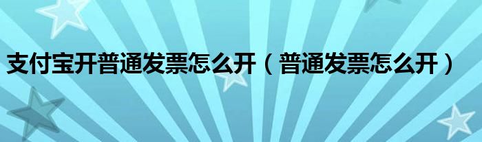 支付宝开普通发票怎么开（普通发票怎么开）