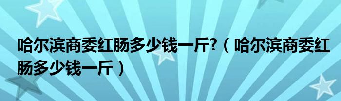 哈尔滨商委红肠多少钱一斤?（哈尔滨商委红肠多少钱一斤）