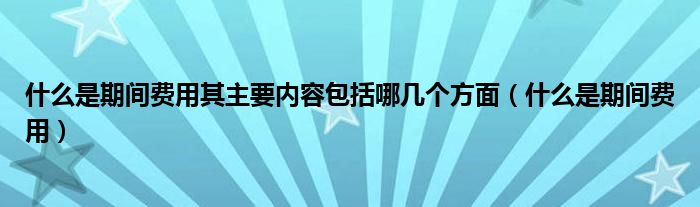 什么是期间费用其主要内容包括哪几个方面（什么是期间费用）