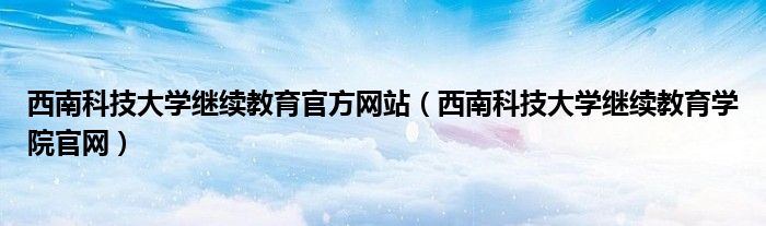 西南科技大学继续教育官方网站（西南科技大学继续教育学院官网）