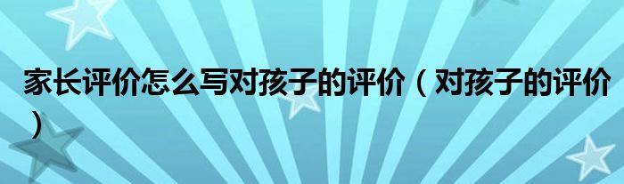 家长评价怎么写对孩子的评价（对孩子的评价）