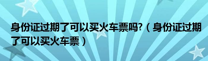 身份证过期了可以买火车票吗?（身份证过期了可以买火车票）