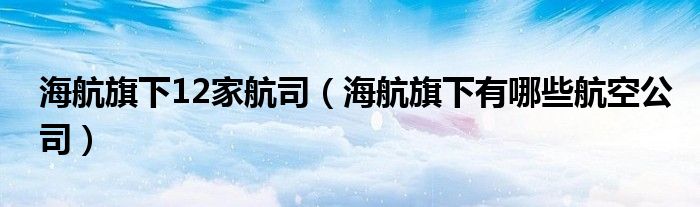 海航旗下12家航司（海航旗下有哪些航空公司）