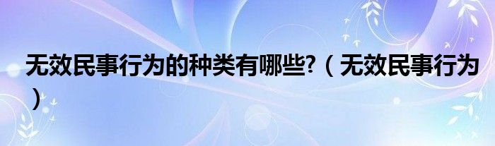 无效民事行为的种类有哪些?（无效民事行为）