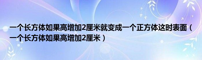 一个长方体如果高增加2厘米就变成一个正方体这时表面（一个长方体如果高增加2厘米）