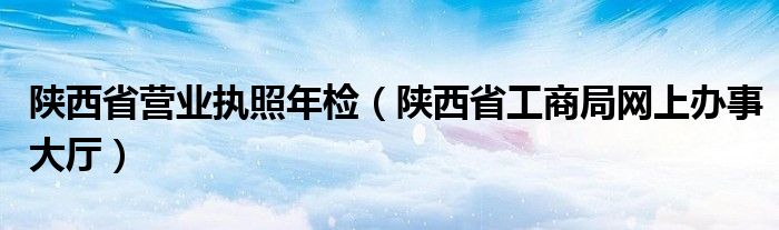 陕西省营业执照年检（陕西省工商局网上办事大厅）