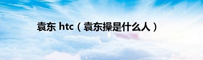 袁东 htc（袁东操是什么人）