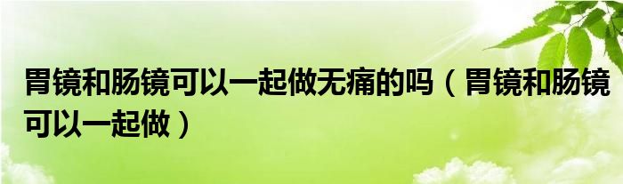 胃镜和肠镜可以一起做无痛的吗（胃镜和肠镜可以一起做）