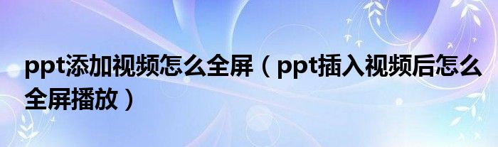 ppt添加视频怎么全屏（ppt插入视频后怎么全屏播放）