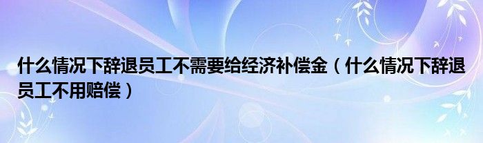 什么情况下辞退员工不需要给经济补偿金（什么情况下辞退员工不用赔偿）