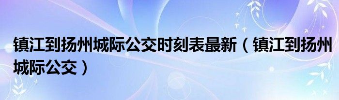 镇江到扬州城际公交时刻表最新（镇江到扬州城际公交）