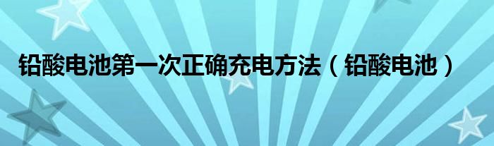 铅酸电池第一次正确充电方法（铅酸电池）