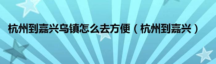 杭州到嘉兴乌镇怎么去方便（杭州到嘉兴）