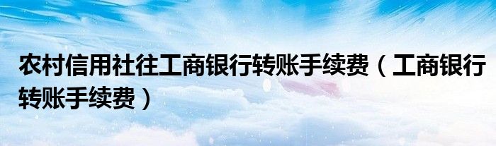 农村信用社往工商银行转账手续费（工商银行转账手续费）