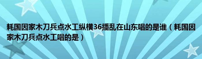 耗国因家木刀兵点水工纵横36播乱在山东唱的是谁（耗国因家木刀兵点水工唱的是）