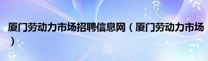 厦门劳动力市场招聘信息网（厦门劳动力市场）