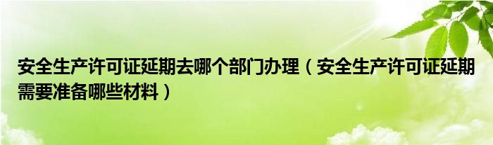 安全生产许可证延期去哪个部门办理（安全生产许可证延期需要准备哪些材料）