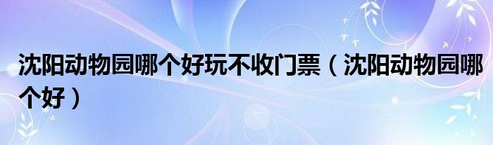 沈阳动物园哪个好玩不收门票（沈阳动物园哪个好）