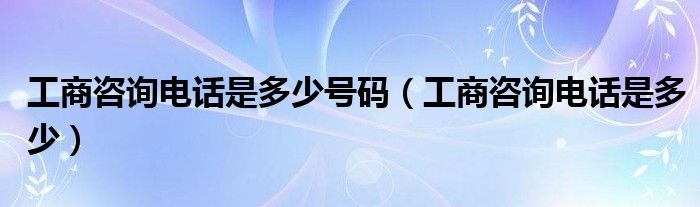 工商咨询电话是多少号码（工商咨询电话是多少）