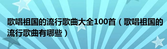 歌唱祖国的流行歌曲大全100首（歌唱祖国的流行歌曲有哪些）