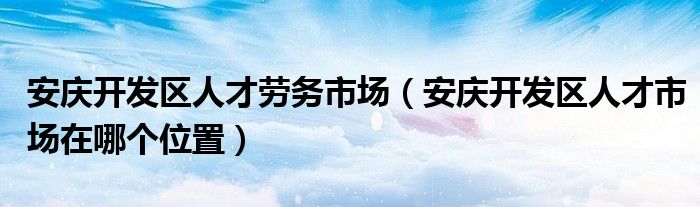 安庆开发区人才劳务市场（安庆开发区人才市场在哪个位置）