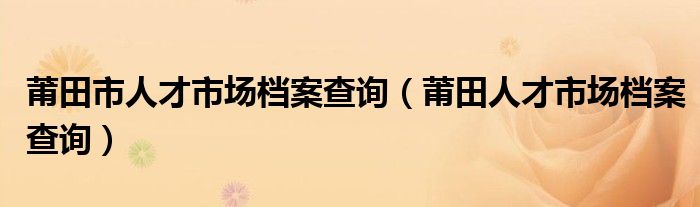 莆田市人才市场档案查询（莆田人才市场档案查询）