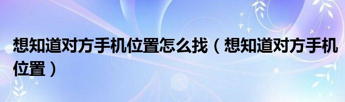 想知道对方手机位置怎么找（想知道对方手机位置）