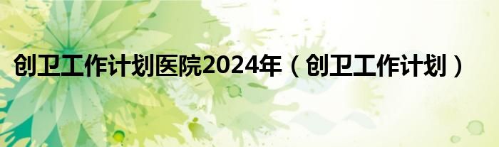 创卫工作计划医院2024年（创卫工作计划）