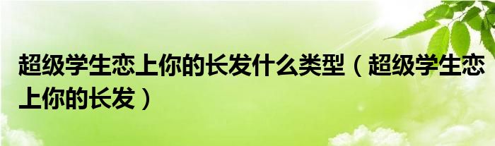 超级学生恋上你的长发什么类型（超级学生恋上你的长发）