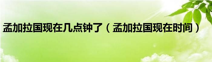 孟加拉国现在几点钟了（孟加拉国现在时间）