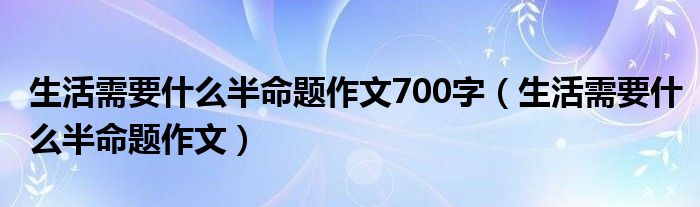 生活需要什么半命题作文700字（生活需要什么半命题作文）