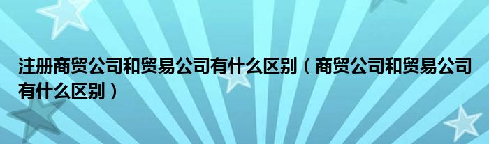 注册商贸公司和贸易公司有什么区别（商贸公司和贸易公司有什么区别）