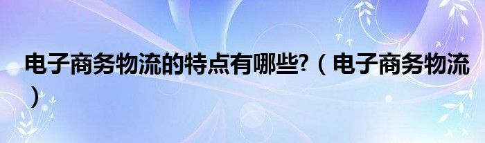 电子商务物流的特点有哪些?（电子商务物流）