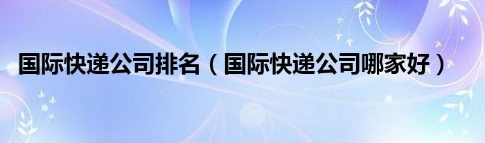 国际快递公司排名（国际快递公司哪家好）