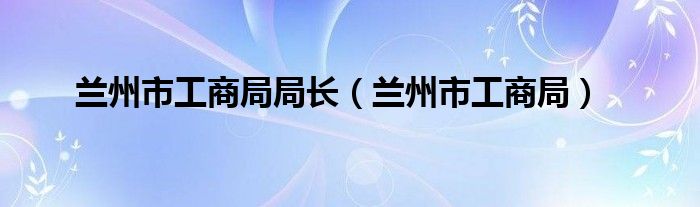 兰州市工商局局长（兰州市工商局）