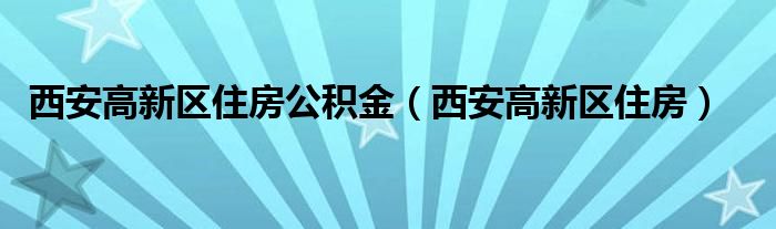 西安高新区住房公积金（西安高新区住房）