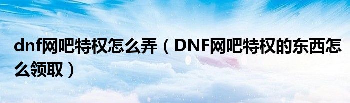 dnf网吧特权怎么弄（DNF网吧特权的东西怎么领取）