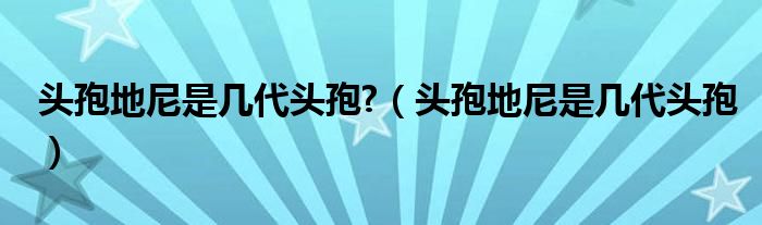 头孢地尼是几代头孢?（头孢地尼是几代头孢）