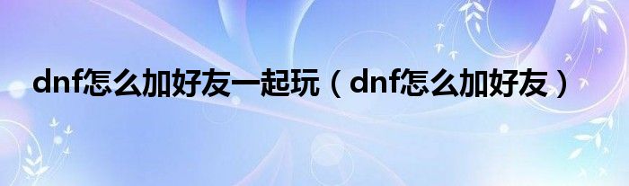 dnf怎么加好友一起玩（dnf怎么加好友）