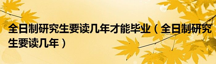 全日制研究生要读几年才能毕业（全日制研究生要读几年）