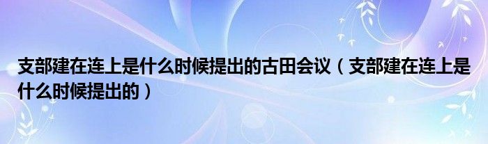 支部建在连上是什么时候提出的古田会议（支部建在连上是什么时候提出的）