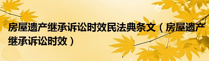 房屋遗产继承诉讼时效民法典条文（房屋遗产继承诉讼时效）