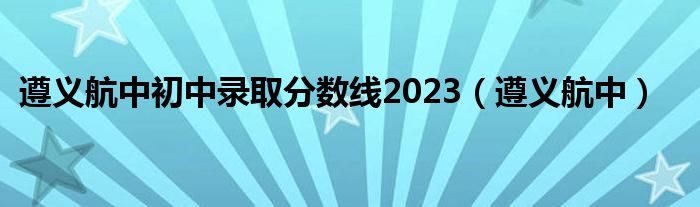 遵义航中初中录取分数线2023（遵义航中）