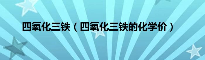 四氧化三铁（四氧化三铁的化学价）