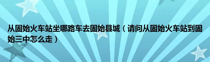 从固始火车站坐哪路车去固始县城（请问从固始火车站到固始三中怎么走）