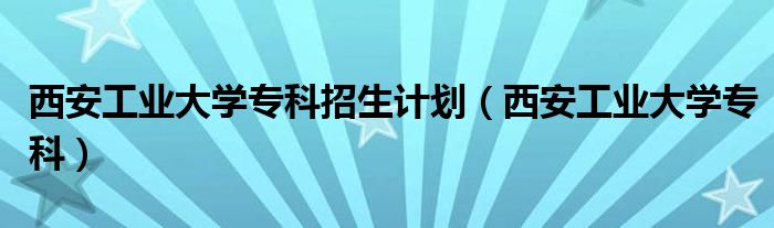 西安工业大学专科招生计划（西安工业大学专科）